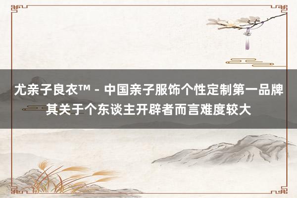 尤亲子良衣™ - 中国亲子服饰个性定制第一品牌其关于个东谈主开辟者而言难度较大