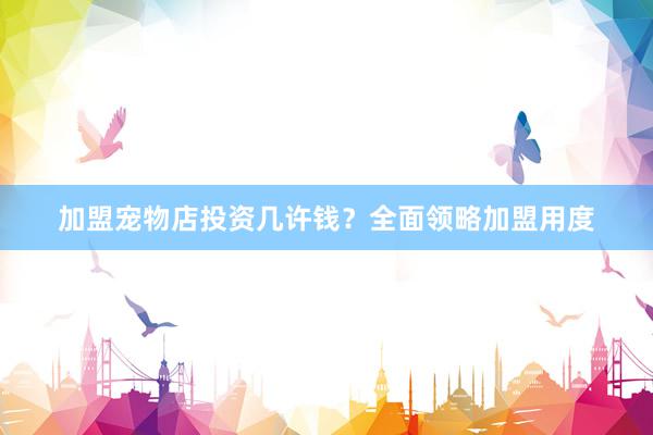 加盟宠物店投资几许钱？全面领略加盟用度